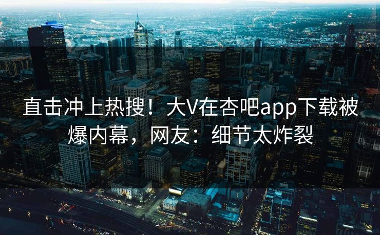 直击冲上热搜！大V在杏吧app下载被爆内幕，网友：细节太炸裂