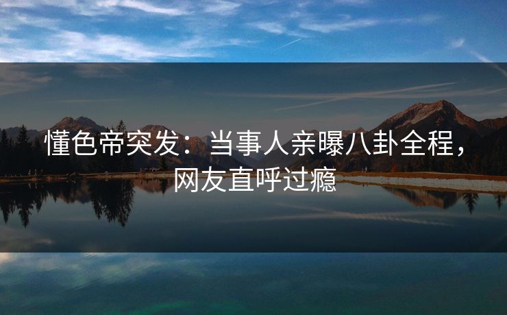 懂色帝突发：当事人亲曝八卦全程，网友直呼过瘾