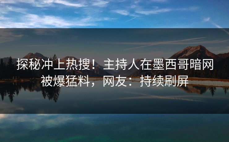 探秘冲上热搜！主持人在墨西哥暗网被爆猛料，网友：持续刷屏