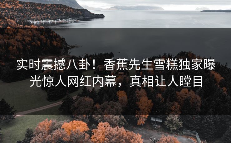 实时震撼八卦！香蕉先生雪糕独家曝光惊人网红内幕，真相让人瞠目