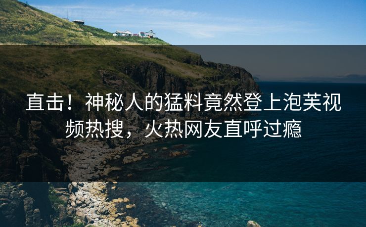 直击！神秘人的猛料竟然登上泡芙视频热搜，火热网友直呼过瘾