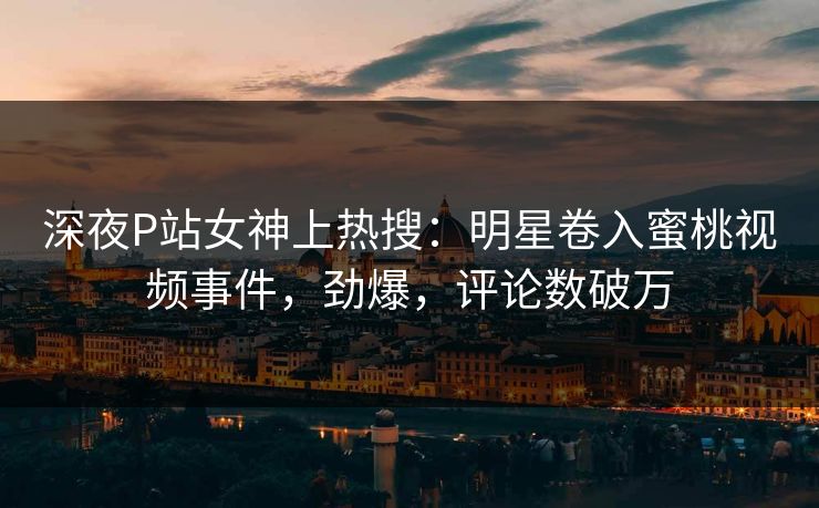 深夜P站女神上热搜：明星卷入蜜桃视频事件，劲爆，评论数破万