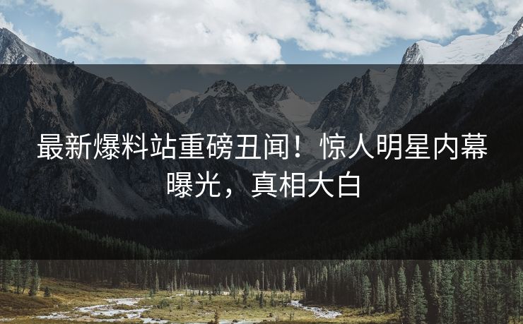 最新爆料站重磅丑闻！惊人明星内幕曝光，真相大白
