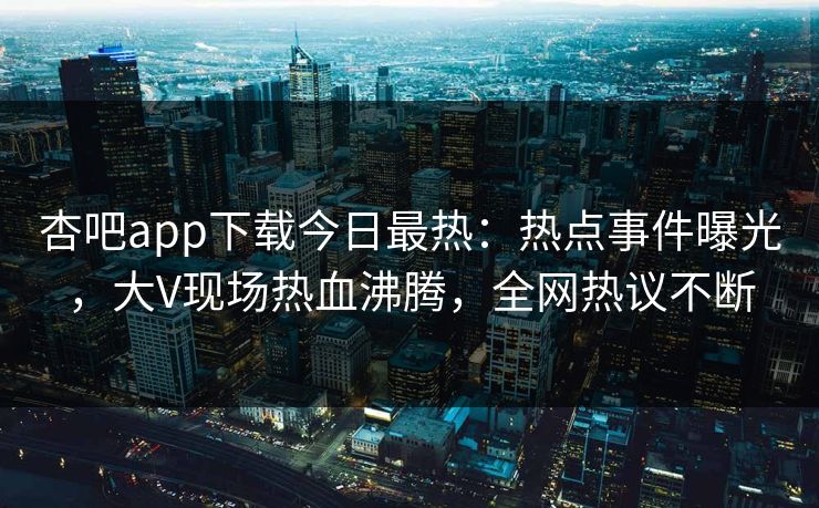 杏吧app下载今日最热：热点事件曝光，大V现场热血沸腾，全网热议不断