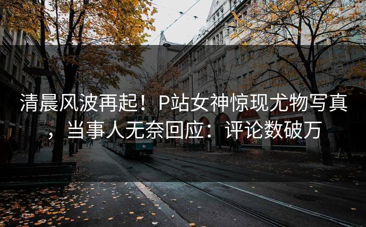 清晨风波再起！P站女神惊现尤物写真，当事人无奈回应：评论数破万