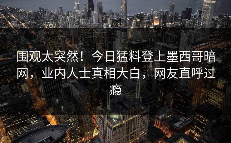 围观太突然！今日猛料登上墨西哥暗网，业内人士真相大白，网友直呼过瘾