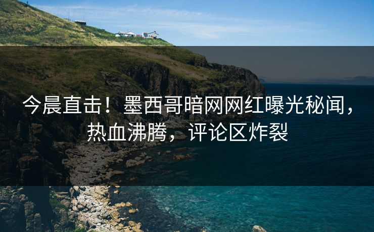 今晨直击！墨西哥暗网网红曝光秘闻，热血沸腾，评论区炸裂