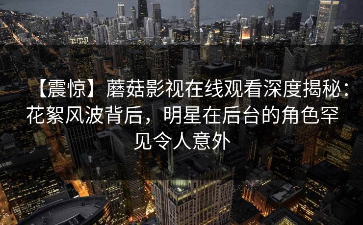 【震惊】蘑菇影视在线观看深度揭秘：花絮风波背后，明星在后台的角色罕见令人意外