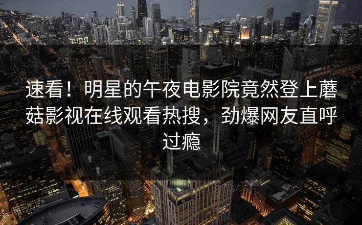 速看！明星的午夜电影院竟然登上蘑菇影视在线观看热搜，劲爆网友直呼过瘾