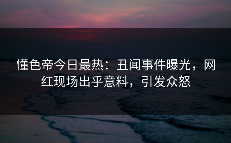 懂色帝今日最热：丑闻事件曝光，网红现场出乎意料，引发众怒