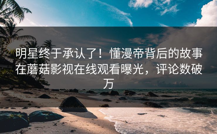 明星终于承认了！懂漫帝背后的故事在蘑菇影视在线观看曝光，评论数破万