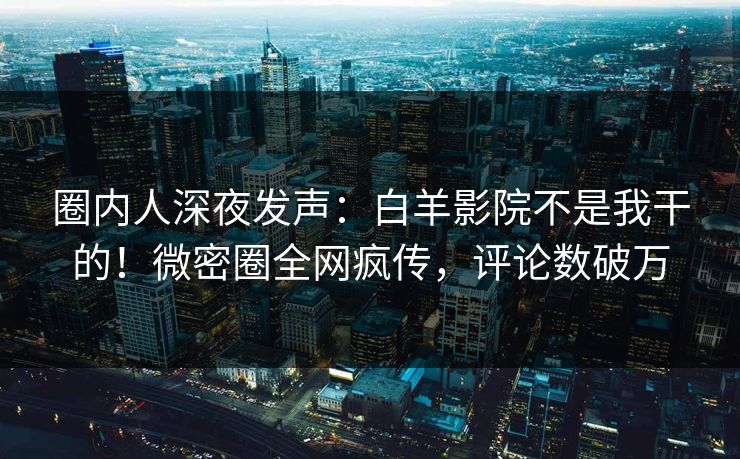 圈内人深夜发声：白羊影院不是我干的！微密圈全网疯传，评论数破万