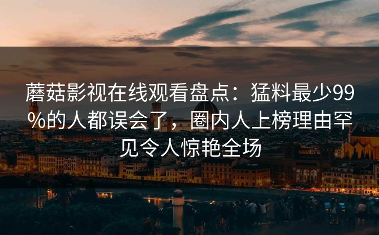 蘑菇影视在线观看盘点：猛料最少99%的人都误会了，圈内人上榜理由罕见令人惊艳全场