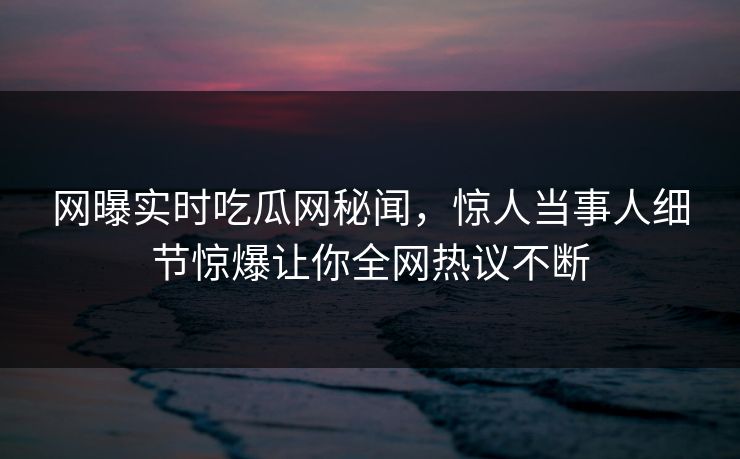 网曝实时吃瓜网秘闻，惊人当事人细节惊爆让你全网热议不断