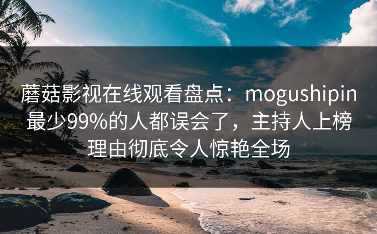 蘑菇影视在线观看盘点：mogushipin最少99%的人都误会了，主持人上榜理由彻底令人惊艳全场