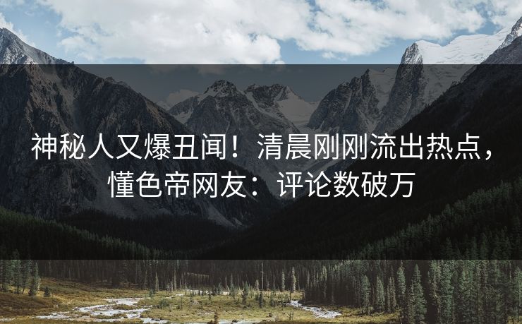 神秘人又爆丑闻！清晨刚刚流出热点，懂色帝网友：评论数破万