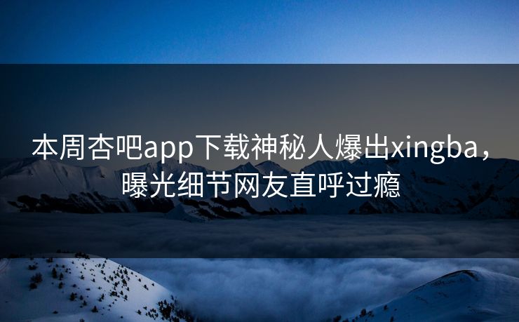 本周杏吧app下载神秘人爆出xingba，曝光细节网友直呼过瘾