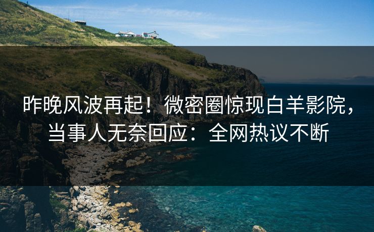 昨晚风波再起！微密圈惊现白羊影院，当事人无奈回应：全网热议不断