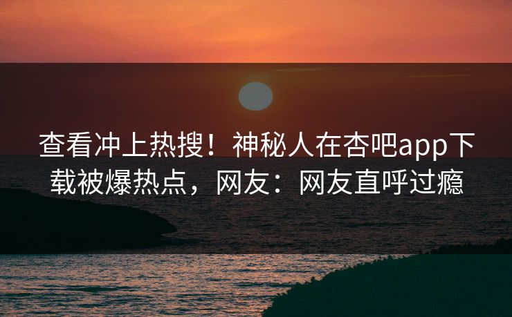 查看冲上热搜！神秘人在杏吧app下载被爆热点，网友：网友直呼过瘾
