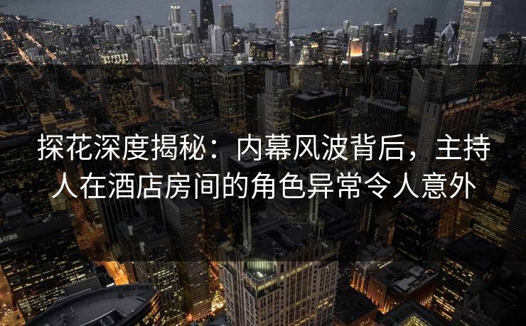 探花深度揭秘：内幕风波背后，主持人在酒店房间的角色异常令人意外