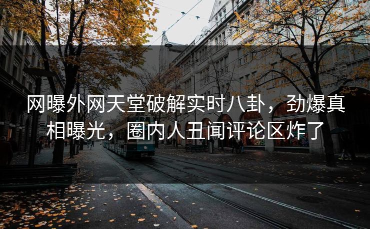 网曝外网天堂破解实时八卦，劲爆真相曝光，圈内人丑闻评论区炸了