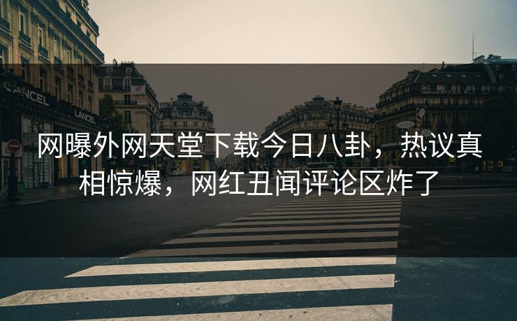 网曝外网天堂下载今日八卦，热议真相惊爆，网红丑闻评论区炸了