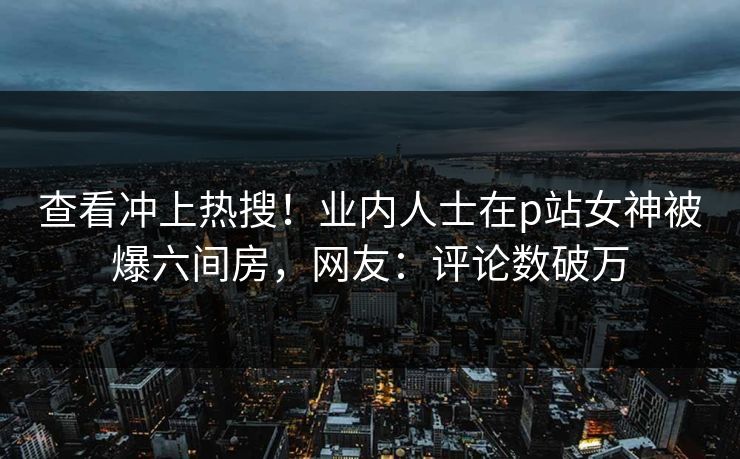 查看冲上热搜！业内人士在p站女神被爆六间房，网友：评论数破万