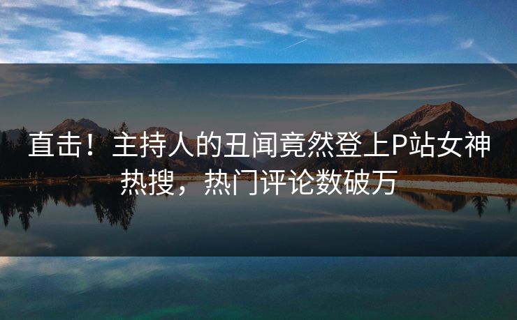 直击！主持人的丑闻竟然登上P站女神热搜，热门评论数破万