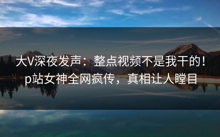 大V深夜发声:整点视频不是我干的!p站女神全网疯传,真相让人瞠目 大V深夜发声:整点视频不是我干的!p站女神全网疯传,真相让人瞠目
