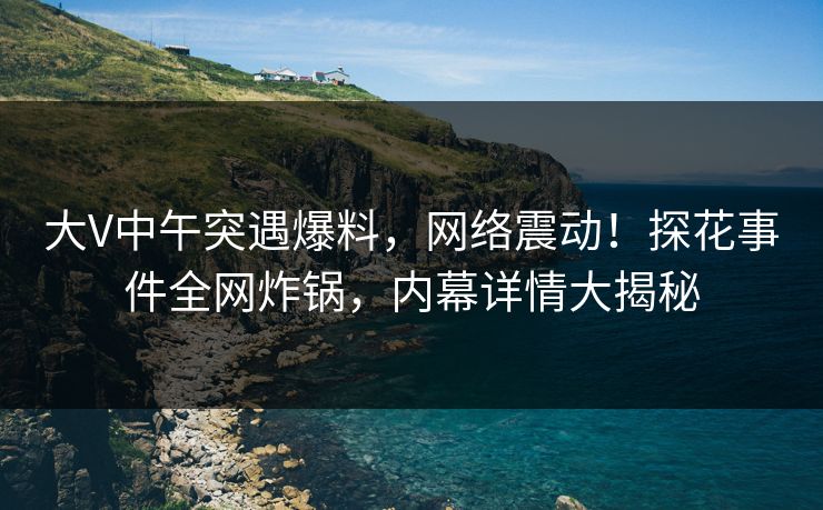 大V中午突遇爆料，网络震动！探花事件全网炸锅，内幕详情大揭秘