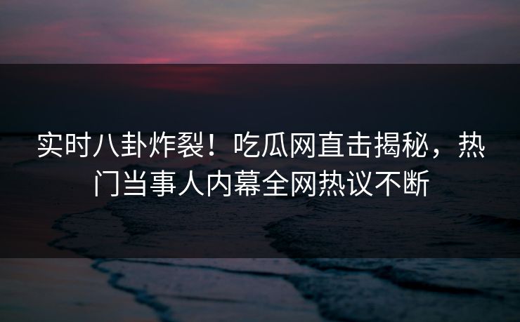 实时八卦炸裂!吃瓜网直击揭秘,热门当事人内幕全网热议不断 实时八卦炸裂!吃瓜网直击揭秘,热门当事人内幕全网热议不断