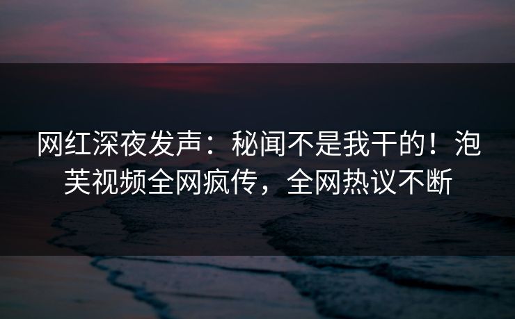 网红深夜发声:秘闻不是我干的!泡芙视频全网疯传,全网热议不断 网红深夜发声:秘闻不是我干的!泡芙视频全网疯传,全网热议不断