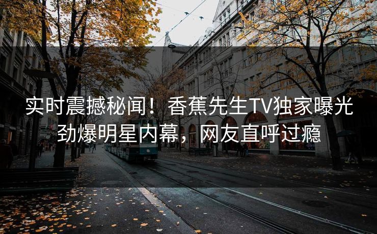 实时震撼秘闻!香蕉先生TV独家曝光劲爆明星内幕,网友直呼过瘾 实时震撼秘闻!香蕉先生TV独家曝光劲爆明星内幕,网友直呼过瘾