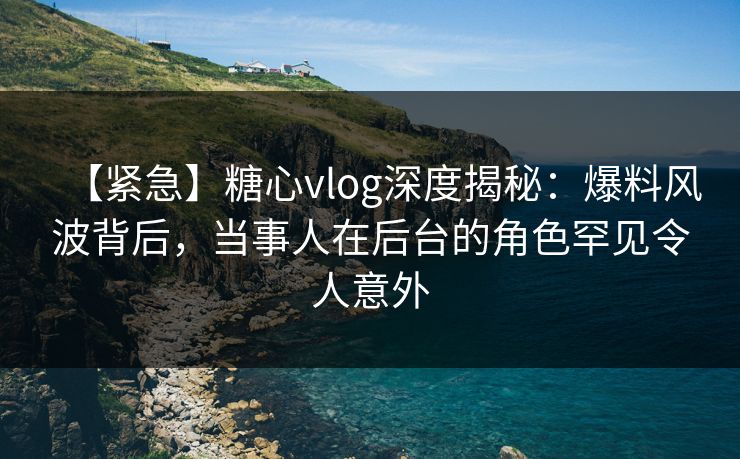 【紧急】糖心vlog深度揭秘:爆料风波背后,当事人在后台的角色罕见令人意外 【紧急】糖心vlog深度揭秘:爆料风波背后,当事人在后台的角色罕见令人意外