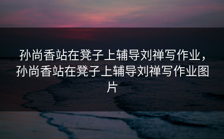 孙尚香站在凳子上辅导刘禅写作业,孙尚香站在凳子上辅导刘禅写作业图片 孙尚香站在凳子上辅导刘禅写作业,孙尚香站在凳子上辅导刘禅写作业图片