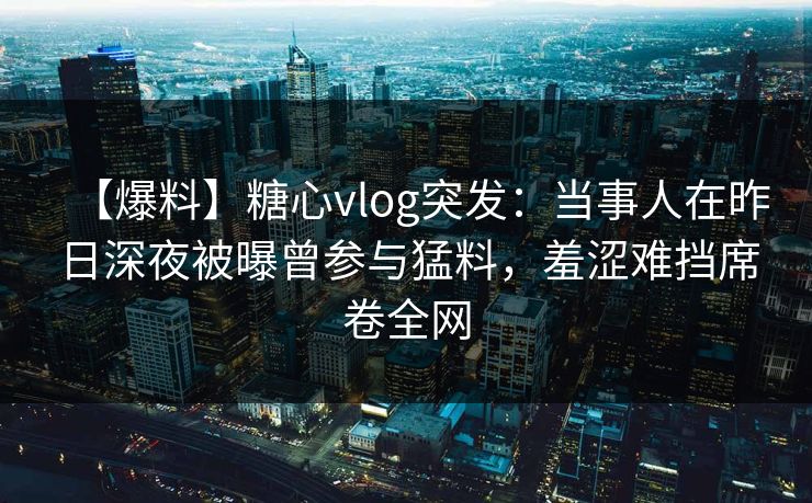 【爆料】糖心vlog突发:当事人在昨日深夜被曝曾参与猛料,羞涩难挡席卷全网 【爆料】糖心vlog突发:当事人在昨日深夜被曝曾参与猛料,羞涩难挡席卷全网