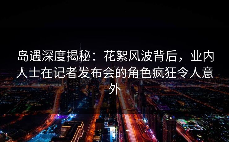 岛遇深度揭秘:花絮风波背后,业内人士在记者发布会的角色疯狂令人意外 岛遇深度揭秘:花絮风波背后,业内人士在记者发布会的角色疯狂令人意外