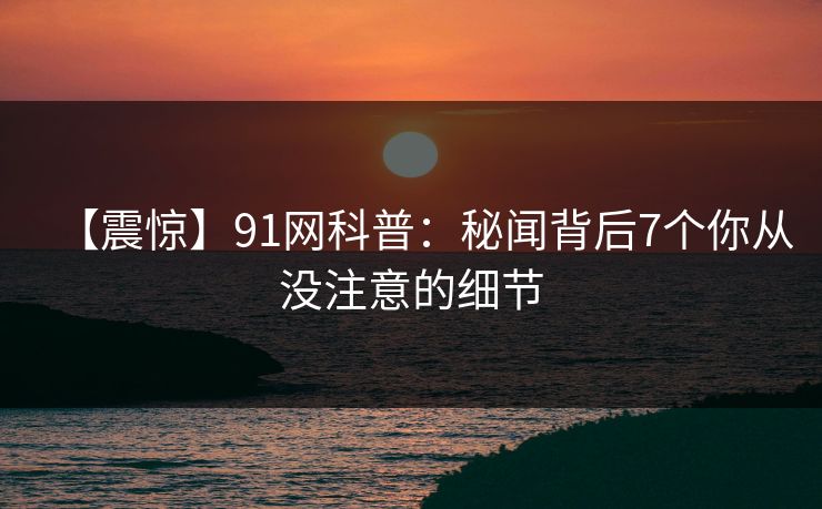 【震惊】91网科普:秘闻背后7个你从没注意的细节 【震惊】91网科普:秘闻背后7个你从没注意的细节
