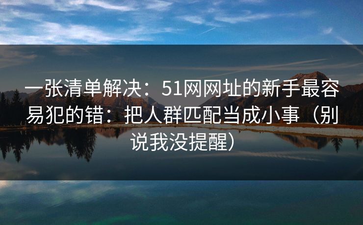 一张清单解决：51网网址的新手最容易犯的错：把人群匹配当成小事（别说我没提醒）