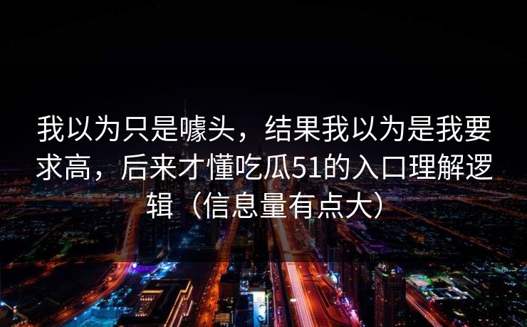我以为只是噱头,结果我以为是我要求高,后来才懂吃瓜51的入口理解逻辑(信息量有点大) 我以为只是噱头,结果我以为是我要求高,后来才懂吃瓜51的入口理解逻辑(信息量有点大)
