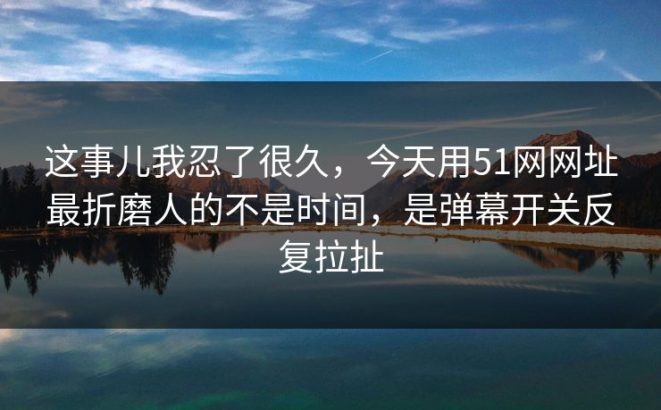 这事儿我忍了很久，今天用51网网址最折磨人的不是时间，是弹幕开关反复拉扯