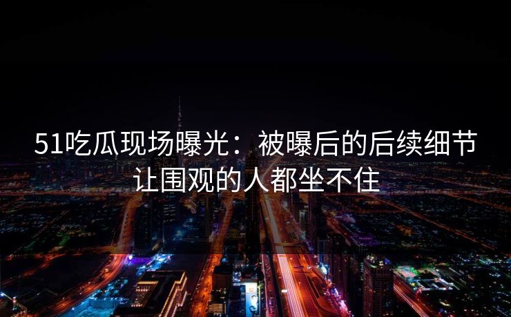 51吃瓜现场曝光:被曝后的后续细节让围观的人都坐不住 51吃瓜现场曝光:被曝后的后续细节让围观的人都坐不住